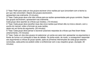2.ª fase: Pedir para cada um dos grupos escrever cinco razões por que concordam com a teoria ou
por que não concordam. Depois dos grupos escreverem,
apresentam-nas oralmente. (5 minutos)
3.ª fase: Cada grupo deve criar três críticas para as razões apresentadas pelo grupo contrário. Depois
dos grupos escreverem, apresentam-nas oralmente.
Cada grupo deve apontar as críticas que recebeu. (10 minutos)
4.ª fase: Cada grupo deve escolher duas das cinco razões que tinham dito no início e devem, com o
auxílio do manual, voltar a formular as suas razões,
desta vez em forma de argumento. (20 minutos)
5.ª fase: Cada grupo deve pensar e escrever possíveis respostas às críticas que lhes foram feitas
anteriormente. (10 minutos)
6.ª fase: Cada um dos dois grupos irá selecionar um porta-voz para irem apresentar os argumentos à
frente da turma e aí começará a fase de debate. Os porta-vozes, de modo, a conseguirem responder
aos argumentos e críticas do grupo oposto, após as primeiras intervenções de cada grupo estarem
concluídas, cada porta-voz poderá voltar a conferenciar com o seu respetivo grupo. (duração: 20
minutos)
 