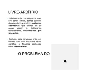 LIVRE-ARBÍTRIO
• Habitualmente, consideramos que,
sob certos limites, somos agentes
dotados de livre-arbítrio: avaliamos
alternativas que cremos ter ao
nosso dispor e, deliberando
racionalmente, decidimo-nos por
uma delas.
• Contudo, esta convicção entra em
conflito com uma importante teoria
científica e filosófica conhecida
como determinismo.
O PROBLEMA DO
 