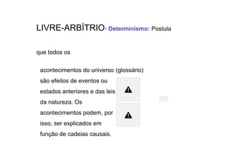 LIVRE-ARBÍTRIO• Determinismo: Postula
que todos os
acontecimentos do universo
são efeitos de eventos ou
estados anteriores e das leis
da natureza. Os
acontecimentos podem, por
isso, ser explicados em
função de cadeias causais.
(glossário)
Causa
Efeito
 