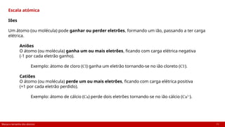 Massa e tamanho dos átomos 11
Escala atómica
Iões
Um átomo (ou molécula) pode ganhar ou perder eletrões, formando um ião, passando a ter carga
elétrica.
Aniões
O átomo (ou molécula) ganha um ou mais eletrões, ficando com carga elétrica negativa
(-1 por cada eletrão ganho).
Exemplo: átomo de cloro (Cl) ganha um eletrão tornando-se no ião cloreto (Cl-
).
Catiões
O átomo (ou molécula) perde um ou mais eletrões, ficando com carga elétrica positiva
(+1 por cada eletrão perdido).
Exemplo: átomo de cálcio (Ca) perde dois eletrões tornando-se no ião cálcio (Ca2+
).
 