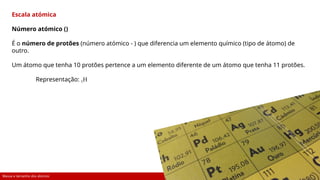 Massa e tamanho dos átomos 12
Escala atómica
Número atómico ()
É o número de protões (número atómico - ) que diferencia um elemento químico (tipo de átomo) de
outro.
Um átomo que tenha 10 protões pertence a um elemento diferente de um átomo que tenha 11 protões.
Representação: 1H
 