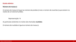 Massa e tamanho dos átomos 13
Escala atómica
Número de massa ()
O número de massa () é igual ao número de protões () mais o número de neutrões () que existem no
núcleo de um átomo/nuclídeo.
Representação: 2
H
As partículas existentes no núcleo são chamadas nucleões.
O número de nucleões é igual ao número de massa ().
 
