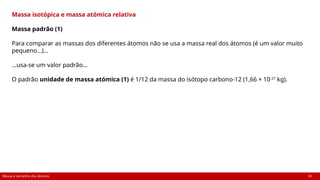 Massa e tamanho dos átomos 18
Massa isotópica e massa atómica relativa
Massa padrão (1)
Para comparar as massas dos diferentes átomos não se usa a massa real dos átomos (é um valor muito
pequeno…)…
…usa-se um valor padrão…
O padrão unidade de massa atómica (1) é 1/12 da massa do isótopo carbono-12 (1,66 × 10-27
kg).
 