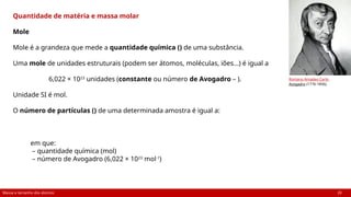 Massa e tamanho dos átomos 20
Quantidade de matéria e massa molar
Mole
Mole é a grandeza que mede a quantidade química () de uma substância.
Uma mole de unidades estruturais (podem ser átomos, moléculas, iões...) é igual a
6,022 × 1023
unidades (constante ou número de Avogadro – ).
Unidade SI é mol.
O número de partículas () de uma determinada amostra é igual a:
em que:
– quantidade química (mol)
– número de Avogadro (6,022 × 1023
mol-1
)
Romano Amadeo Carlo
Avogadro (1776-1856).
 
