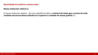Massa e tamanho dos átomos 22
Quantidade de matéria e massa molar
Massa molecular relativa ()
A massa molecular relativa, , de uma substância indica o número de vezes que a massa de cada
unidade estrutural dessa substância é superior à unidade de massa padrão (1).
 