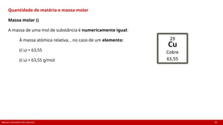 Massa e tamanho dos átomos 24
Quantidade de matéria e massa molar
Massa molar ()
A massa de uma mol de substância é numericamente igual:
À massa atómica relativa, , no caso de um elemento:
(Cu) = 63,55
(Cu) = 63,55 g/mol
 