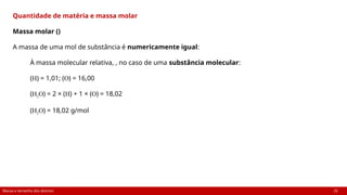 Massa e tamanho dos átomos 25
Quantidade de matéria e massa molar
Massa molar ()
A massa de uma mol de substância é numericamente igual:
À massa molecular relativa, , no caso de uma substância molecular:
(H) = 1,01; (O) = 16,00
(H2O) = 2 × (H) + 1 × (O) = 18,02
(H2O) = 18,02 g/mol
 