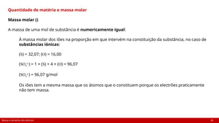 Massa e tamanho dos átomos 26
Quantidade de matéria e massa molar
Massa molar ()
A massa de uma mol de substância é numericamente igual:
À massa molar dos iões na proporção em que intervém na constituição da substância, no caso de
substâncias iónicas:
(S) = 32,07; (O) = 16,00
(SO4
2-
) = 1 × (S) + 4 × (O) = 96,07
(SO4
2-
) = 96,07 g/mol
Os iões tem a mesma massa que os átomos que o constituem porque os electrões praticamente
não tem massa.
 
