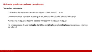 Massa e tamanho dos átomos 3
Ordens de grandeza e escalas de comprimento
Tamanhos e números…
O diâmetro de um átomo de carbono é igual a 0,000 000 000 134 m!
Uma molécula de água tem massa igual a 0,000 000 000 000 000 000 000 000 03 kg!
Numa gota de água há 100 000 000 000 000 000 000 moléculas de água!
Há a necessidade de usar notação científica e múltiplos e submúltiplos para expressar este tipo
de valores!
 