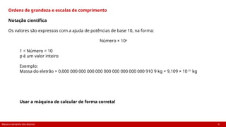 Massa e tamanho dos átomos 4
Ordens de grandeza e escalas de comprimento
Notação científica
Os valores são expressos com a ajuda de potências de base 10, na forma:
Número × 10p
1 < Número < 10
p é um valor inteiro
Exemplo:
Massa do eletrão = 0,000 000 000 000 000 000 000 000 000 000 910 9 kg = 9,109 × 10-31
kg
Usar a máquina de calcular de forma correta!
 
