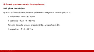 Massa e tamanho dos átomos 7
Ordens de grandeza e escalas de comprimento
Múltiplos e submúltiplos
Quando se fala de átomos é normal aparecerem os seguintes submúltiplos do SI:
1 nanómetro = 1 nm = 1 × 10-9
m
1 picómetro = 1 pm = 1 × 10-12
m
Também é usual a unidade angström (não é um prefixo do SI):
1 angström = 1 Å = 1 × 10-10
m
 