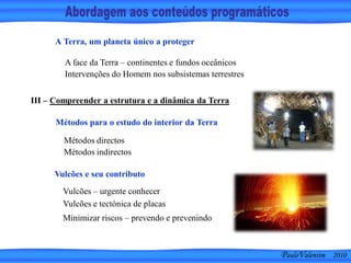 PauloValentim 2010
A face da Terra – continentes e fundos oceânicos
Intervenções do Homem nos subsistemas terrestres
A Terra, um planeta único a proteger
Métodos directos
Métodos indirectos
III – Compreender a estrutura e a dinâmica da Terra
Métodos para o estudo do interior da Terra
Minimizar riscos – prevendo e prevenindo
Vulcões e seu contributo
Vulcões – urgente conhecer
Vulcões e tectónica de placas
 