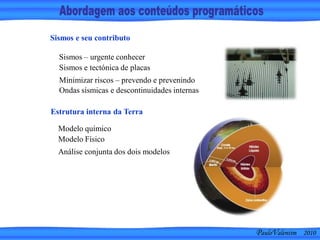PauloValentim 2010
Sismos – urgente conhecer
Sismos e tectónica de placas
Minimizar riscos – prevendo e prevenindo
Ondas sísmicas e descontinuidades internas
Sismos e seu contributo
Modelo químico
Modelo Físico
Análise conjunta dos dois modelos
Estrutura interna da Terra
 
