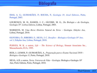 SILVA, A.D. e outros, Terra, Universo de Vida – Geologia. Biologia e Geologia 10º
Ano, Porto Editora, Porto, Portugal, 2010.
DIAS, A. G.; GUIMARÃES, P.; ROCHA, P., Geologia 10, Areal Editores, Porto,
Portugal, 2003.
PURVES, W. K. e outros, Life – The Science of Biology, Sinauer Associates Inc.,
Massachusetts, EUA, 1995.
OLIVEIRA, Ó.; RIBEIRO, E.; SILVA, J. C. Desafios – Biologia e Geologia 10º Ano,
vol. I, Edições Asa, Lisboa, Portugal, 2010.
REIS, J.; LEMOS, P.; GUIMARÃES, A., Preparação para o Exame Nacional 2010 –
Biologia e Geologia 11, Porto, Portugal, 2010.
LOURENÇO, M. H.; RAMOS, J. C.; JÁCOME, M. G., Da Biologia e da Geologia,
Geologia 10º. Lisboa Editora, Lisboa, Portugal, 2003.
MARQUES, M. Uma Breve História Natural da Terra – Geologia. Edições Asa,
Lisboa, Portugal, 2010.
PauloValentim 2010
 