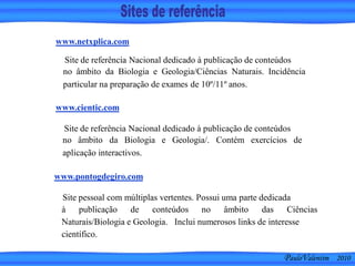 PauloValentim 2010
Site de referência Nacional dedicado à publicação de conteúdos
no âmbito da Biologia e Geologia/Ciências Naturais. Incidência
particular na preparação de exames de 10º/11º anos.
www.netxplica.com
www.cientic.com
Site de referência Nacional dedicado à publicação de conteúdos
no âmbito da Biologia e Geologia/. Contém exercícios de
aplicação interactivos.
www.pontogdegiro.com
Site pessoal com múltiplas vertentes. Possui uma parte dedicada
à publicação de conteúdos no âmbito das Ciências
Naturais/Biologia e Geologia. Inclui numerosos links de interesse
científico.
 