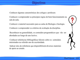 PauloValentim 2010
Conhecer algumas características dos colegas e professor.
Reconhecer na generalidade, os conteúdos programáticos que vão ser
abordados ao longo do ano lectivo.
Conhecer e compreender as principais regras de bom funcionamento na
sala de aula.
Conhecer o material necessário para as aulas de Biologia e Geologia.
Conhecer e compreender os critérios de avaliação da disciplina.
Conhecer referências bibliográficas fulcrais sobre os conteúdos
ministrados no referido ano de escolaridade.
Indicar sites de referência que disponibilizem diversos materiais
de apoio ao estudo.
 