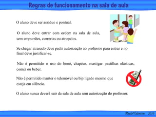 O aluno deve ser assíduo e pontual.
O aluno deve entrar com ordem na sala de aula,
sem empurrões, correrias ou atropelos.
Se chegar atrasado deve pedir autorização ao professor para entrar e no
final deve justificar-se.
Não é permitido o uso do boné, chapéus, mastigar pastilhas elásticas,
comer ou beber.
O aluno nunca deverá sair da sala de aula sem autorização do professor.
Não é permitido manter o telemóvel ou bip ligado mesmo que
esteja em silêncio.
PauloValentim 2010
 