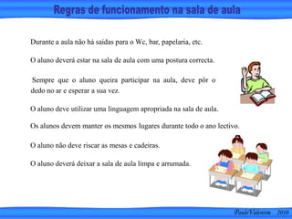 PauloValentim 2010
Durante a aula não há saídas para o Wc, bar, papelaria, etc.
O aluno deverá estar na sala de aula com uma postura correcta.
Sempre que o aluno queira participar na aula, deve pôr o
dedo no ar e esperar a sua vez.
O aluno deve utilizar uma linguagem apropriada na sala de aula.
Os alunos devem manter os mesmos lugares durante todo o ano lectivo.
O aluno não deve riscar as mesas e cadeiras.
O aluno deverá deixar a sala de aula limpa e arrumada.
 