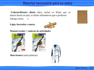 PauloValentim 2010
Caderno/Dossier diário (deve incluir as fichas que os
alunos fazem na aula, as fichas informativas que o professor
entrega, testes, ).
Manual escolar + caderno de actividades
Lápis, borracha e caneta.
Bata branca (aulas práticas)
 
