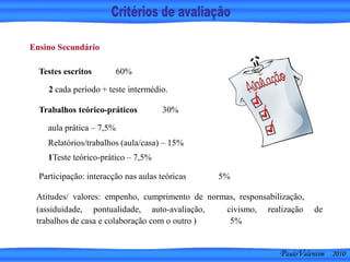Trabalhos teórico-práticos 30%
Ensino Secundário
Testes escritos 60%
Participação: interacção nas aulas teóricas 5%
Atitudes/ valores: empenho, cumprimento de normas, responsabilização,
(assiduidade, pontualidade, auto-avaliação,
trabalhos de casa e colaboração com o outro )
civismo, realização de
5%
PauloValentim 2010
2 cada período + teste intermédio.
aula prática – 7,5%
Relatórios/trabalhos (aula/casa) – 15%
1Teste teórico-prático – 7,5%
 