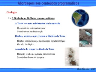 Geologia
I – A Geologia, os Geólogos e os seus métodos
A Terra e os seus subsistemas em interacção
O complexo sistema terrestre
Subsistemas em interacção
Rochas, arquivos que relatam a história da Terra
Rochas sedimentares, magmáticas e metamórficas
O ciclo litológico
A medida do tempo e a idade da Terra
Datação relativa e datação radiométrica
Memórias de outros tempos
PauloValentim 2010
 