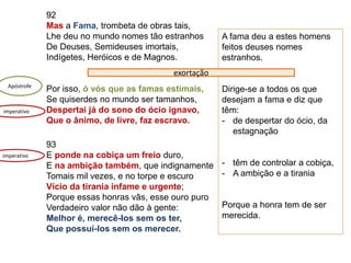 92
Mas a Fama, trombeta de obras tais,
Lhe deu no mundo nomes tão estranhos
De Deuses, Semideuses imortais,
Indígetes, Heróicos e de Magnos.
Por isso, ó vós que as famas estimais,
Se quiserdes no mundo ser tamanhos,
Despertai já do sono do ócio ignavo,
Que o ânimo, de livre, faz escravo.
93
E ponde na cobiça um freio duro,
E na ambição também, que indignamente
Tomais mil vezes, e no torpe e escuro
Vício da tirania infame e urgente;
Porque essas honras vãs, esse ouro puro
Verdadeiro valor não dão à gente:
Melhor é, merecê-los sem os ter,
Que possuí-los sem os merecer.
Apóstrofe
A fama deu a estes homens
feitos deuses nomes
estranhos.
Dirige-se a todos os que
desejam a fama e diz que
têm:
- de despertar do ócio, da
estagnação
- têm de controlar a cobiça,
- A ambição e a tirania
Porque a honra tem de ser
merecida.
exortação
imperativo
imperativo
 