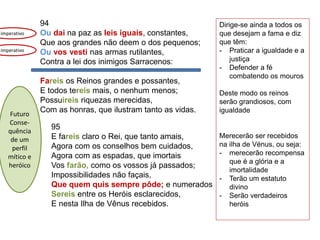 94
Ou dai na paz as leis iguais, constantes,
Que aos grandes não deem o dos pequenos;
Ou vos vesti nas armas rutilantes,
Contra a lei dos inimigos Sarracenos:
Fareis os Reinos grandes e possantes,
E todos tereis mais, o nenhum menos;
Possuireis riquezas merecidas,
Com as honras, que ilustram tanto as vidas.
95
E fareis claro o Rei, que tanto amais,
Agora com os conselhos bem cuidados,
Agora com as espadas, que imortais
Vos farão, como os vossos já passados;
Impossibilidades não façais,
Que quem quis sempre pôde; e numerados
Sereis entre os Heróis esclarecidos,
E nesta Ilha de Vênus recebidos.
imperativo
Dirige-se ainda a todos os
que desejam a fama e diz
que têm:
- Praticar a igualdade e a
justiça
- Defender a fé
combatendo os mouros
Deste modo os reinos
serão grandiosos, com
igualdade
Merecerão ser recebidos
na ilha de Vénus, ou seja:
- merecerão recompensa
que é a glória e a
imortalidade
- Terão um estatuto
divino
- Serão verdadeiros
heróis
imperativo
Futuro
Conse-
quência
de um
perfil
mítico e
heróico
 