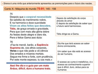 Canto X– Máquina do mundo 75-91; 145 - 156
75
Despois que a corporal necessidade
Se satisfez do mantimento nobre,
E na harmonia e doce suavidade
Viram os altos feitos que descobre,
Tétis, de graça ornada e gravidade,
Pera que com mais alta glória dobre
As festas deste alegre e claro dia,
Pera o felice Gama assi dizia:
76
«Faz-te mercê, barão, a Sapiência
Suprema de, cos olhos corporais,
Veres o que não pode a vã ciência
Dos errados e míseros mortais.
Segue-me firme e forte, com prudência,
Por este monte espesso, tu cos mais.»
Assi lhe diz e o guia por um mato
Árduo, difícil, duro a humano trato.
Depois da satisfação do corpo
através do amor
E depois da satisfação de saber que
o futuro será harmonioso.
Tétis dirige-se a Gama.
- Sirena é uma ninfa que anteriormente apresentou as premonições para o futuro dos nautas.
Diz-lhe que terá acesso ao saber
divino omnisciente,
Um saber que não está ao acesso
do ser humano.
O acesso ao cume é metafórico, é o
acesso ao conhecimento superior
que é difícil, duro, árduo para os
humanos
 