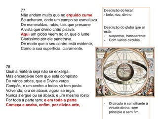 77
Não andam muito que no erguido cume
Se acharam, onde um campo se esmaltava
De esmeraldas, rubis, tais que presume
A vista que divino chão pisava.
Aqui um globo veem no ar, que o lume
Claríssimo por ele penetrava,
De modo que o seu centro está evidente,
Como a sua superfícia, claramente.
78
Qual a matéria seja não se enxerga,
Mas enxerga-se bem que está composto
De vários orbes, que a Divina verga
Compôs, e um centro a todos só tem posto.
Volvendo, ora se abaxe, agora se erga,
Nunca s’ergue ou se abaxa, e um mesmo rosto
Por toda a parte tem; e em toda a parte
Começa e acaba, enfim, por divina arte,
Descrição do local:
- belo, rico, divino
Descrição do globo que ali
está:
- suspenso, transparente
- Com vários círculos
- O círculo é semelhante à
virtude divina: sem
princípio e sem fim.
 