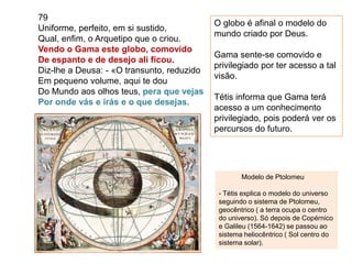 79
Uniforme, perfeito, em si sustido,
Qual, enfim, o Arquetipo que o criou.
Vendo o Gama este globo, comovido
De espanto e de desejo ali ficou.
Diz-lhe a Deusa: - «O transunto, reduzido
Em pequeno volume, aqui te dou
Do Mundo aos olhos teus, pera que vejas
Por onde vás e irás e o que desejas.
O globo é afinal o modelo do
mundo criado por Deus.
Gama sente-se comovido e
privilegiado por ter acesso a tal
visão.
Tétis informa que Gama terá
acesso a um conhecimento
privilegiado, pois poderá ver os
percursos do futuro.
Modelo de Ptolomeu
- Tétis explica o modelo do universo
seguindo o sistema de Ptolomeu,
geocêntrico ( a terra ocupa o centro
do universo). Só depois de Copérnico
e Galileu (1564-1642) se passou ao
sistema heliocêntrico ( Sol centro do
sistema solar).
 