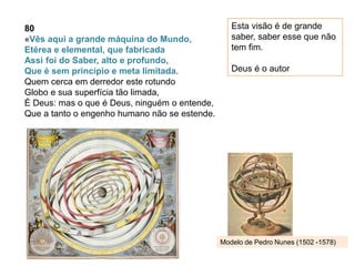 80
«Vês aqui a grande máquina do Mundo,
Etérea e elemental, que fabricada
Assi foi do Saber, alto e profundo,
Que é sem princípio e meta limitada.
Quem cerca em derredor este rotundo
Globo e sua superfícia tão limada,
É Deus: mas o que é Deus, ninguém o entende,
Que a tanto o engenho humano não se estende.
Esta visão é de grande
saber, saber esse que não
tem fim.
Deus é o autor
Modelo de Pedro Nunes (1502 -1578)
 