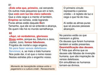 81
«Este orbe que, primeiro, vai cercando
Os outros mais pequenos que em si tem,
Que está com luz tão clara radiando
Que a vista cega e a mente vil também,
Empíreo se nomeia, onde logrando
Puras almas estão daquele Bem
Tamanho, que ele só se entende e alcança,
De quem não há no mundo semelhança.
82
«Aqui, só verdadeiros, gloriosos
Divos estão, porque eu, Saturno e Jano,
Júpiter, Juno, fomos fabulosos,
Fingidos de mortal e cego engano.
Só pera fazer versos deleitosos
Servimos; e, se mais o trato humano
Nos pode dar, é só que o nome nosso
Nestas estrelas pôs o engenho vosso.
O primeiro círculo
representa o paraíso
cristão – é repleto de luz e
cega o que há de mau.
Aí estão as almas puras
que só poucas pessoas
alcançam.
No paraíso estão os que
merecem a glória.
Os deuses que foram humanos
também aí estão presentes.
Desmistificação dos deuses.
É Tétis que afirma que os
deuses são fábulas de invenção
humana, que são inspiração de
versos deleitosos.
Em simultâneo os humanos
tornam-se divinos.Momento de transição/de síntese entre o
paganismo e a cultura cristã - Renascimento
 