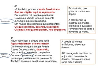 83
«E também, porque a santa Providência,
Que em Júpiter aqui se representa,
Por espíritos mil que têm prudência
Governa o Mundo todo que sustenta
(Ensina-lo a profética ciência,
Em muitos dos exemplos que apresenta);
Os que são bons, guiando, favorecem,
Os maus, em quanto podem, nos empecem;
84
«Quer logo aqui a pintura que varia
Agora deleitando, ora ensinando,
Dar-lhe nomes que a antiga Poesia
A seus Deuses já dera, fabulando;
Que os Anjos de celeste companhia
Deuses o sacro verso está chamando,
Nem nega que esse nome preminente
Também aos maus se dá, mas falsamente.
Providência, que
governa o mundo =
Júpiter
A providência já
mostrou em muitos
exemplos a sua ação:
Favorecendo os bons e
travando os maus.
Ensina-no-lo
A poesia dá nomes
artificiosos, falsos aos
deuses.
Até na sagrada escritura os
anjos são chamados de
deuses, mesmo aos maus
(anjo mau = diabo)
Perífrase:
Bíblia
 