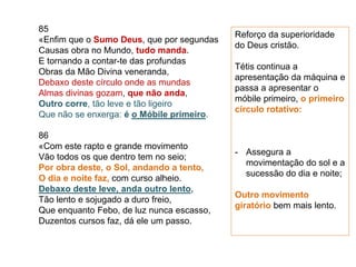 85
«Enfim que o Sumo Deus, que por segundas
Causas obra no Mundo, tudo manda.
E tornando a contar-te das profundas
Obras da Mão Divina veneranda,
Debaxo deste círculo onde as mundas
Almas divinas gozam, que não anda,
Outro corre, tão leve e tão ligeiro
Que não se enxerga: é o Móbile primeiro.
86
«Com este rapto e grande movimento
Vão todos os que dentro tem no seio;
Por obra deste, o Sol, andando a tento,
O dia e noite faz, com curso alheio.
Debaxo deste leve, anda outro lento,
Tão lento e sojugado a duro freio,
Que enquanto Febo, de luz nunca escasso,
Duzentos cursos faz, dá ele um passo.
Reforço da superioridade
do Deus cristão.
Tétis continua a
apresentação da máquina e
passa a apresentar o
móbile primeiro, o primeiro
círculo rotativo:
- Assegura a
movimentação do sol e a
sucessão do dia e noite;
Outro movimento
giratório bem mais lento.
 
