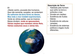 91
«Neste centro, pousada dos humanos,
Que não somente, ousados, se contentam
De sofrerem da terra firme os danos,
Mas inda o mar instábil exprimentam,
Verás as várias partes, que os insanos
Mares dividem, onde se apousentam
Várias nações que mandam vários Reis,
Vários costumes seus e várias leis.
Descrição da Terra:
- Habitada pelo homem
que sofre na terra e
enfrenta o mar;
- Divisão em nações;
- Existência de muitos
líderes
- Existência de culturas
variadas;
- Existência de sistemas
políticos e legais muito
diferentes.
 