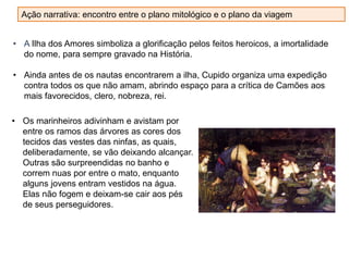 • A Ilha dos Amores simboliza a glorificação pelos feitos heroicos, a imortalidade
do nome, para sempre gravado na História.
• Ainda antes de os nautas encontrarem a ilha, Cupido organiza uma expedição
contra todos os que não amam, abrindo espaço para a crítica de Camões aos
mais favorecidos, clero, nobreza, rei.
• Os marinheiros adivinham e avistam por
entre os ramos das árvores as cores dos
tecidos das vestes das ninfas, as quais,
deliberadamente, se vão deixando alcançar.
Outras são surpreendidas no banho e
correm nuas por entre o mato, enquanto
alguns jovens entram vestidos na água.
Elas não fogem e deixam-se cair aos pés
de seus perseguidores.
Ação narrativa: encontro entre o plano mitológico e o plano da viagem
 