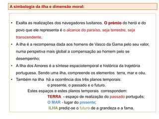 • Exalta as realizações dos navegadores lusitanos. O prémio do herói e do
povo que ele representa é o alcance do paraíso, seja terrestre, seja
transcendente.
• A ilha é a recompensa dada aos homens de Vasco da Gama pelo seu valor,
numa perspetiva mais global a compensação ao homem pelo se
desempenho;
• A Ilha dos Amores é a síntese espaciotemporal e histórica da trajetória
portuguesa. Sendo uma ilha, compreende os elementos terra, mar e céu.
• Também na ilha há a ocorrência dos três planos temporais:
o presente, o passado e o futuro.
Estes espaços e estes planos temporais correspondem:
TERRA - espaço de realização do passado português;
O MAR - lugar do presente;
ILHA prediz-se o futuro de a grandeza e a fama.
A simbologia da ilha e dimensão moral:
 
