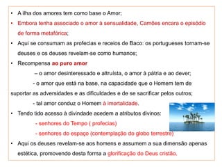 • A ilha dos amores tem como base o Amor;
• Embora tenha associado o amor à sensualidade, Camões encara o episódio
de forma metafórica;
• Aqui se consumam as profecias e receios de Baco: os portugueses tornam-se
deuses e os deuses revelam-se como humanos;
• Recompensa ao puro amor
– o amor desinteressado e altruísta, o amor à pátria e ao dever;
- o amor que está na base, na capacidade que o Homem tem de
suportar as adversidades e as dificuldades e de se sacrificar pelos outros;
- tal amor conduz o Homem à imortalidade.
• Tendo tido acesso à divindade acedem a atributos divinos:
- senhores do Tempo ( profecias)
- senhores do espaço (contemplação do globo terrestre)
• Aqui os deuses revelam-se aos homens e assumem a sua dimensão apenas
estética, promovendo desta forma a glorificação do Deus cristão.
 