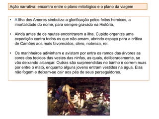 • A Ilha dos Amores simboliza a glorificação pelos feitos heroicos, a
imortalidade do nome, para sempre gravado na História.
• Ainda antes de os nautas encontrarem a ilha, Cupido organiza uma
expedição contra todos os que não amam, abrindo espaço para a crítica
de Camões aos mais favorecidos, clero, nobreza, rei.
• Os marinheiros adivinham e avistam por entre os ramos das árvores as
cores dos tecidos das vestes das ninfas, as quais, deliberadamente, se
vão deixando alcançar. Outras são surpreendidas no banho e correm nuas
por entre o mato, enquanto alguns jovens entram vestidos na água. Elas
não fogem e deixam-se cair aos pés de seus perseguidores.
Ação narrativa: encontro entre o plano mitológico e o plano da viagem
 