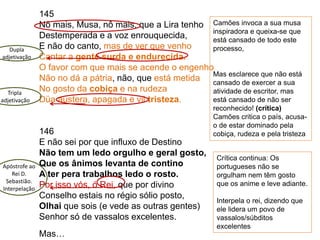 145
Nô mais, Musa, nô mais, que a Lira tenho
Destemperada e a voz enrouquecida,
E não do canto, mas de ver que venho
Cantar a gente surda e endurecida.
O favor com que mais se acende o engenho
Não no dá a pátria, não, que está metida
No gosto da cobiça e na rudeza
Düa austera, apagada e vil tristeza.
146
E não sei por que influxo de Destino
Não tem um ledo orgulho e geral gosto,
Que os ânimos levanta de contino
A ter pera trabalhos ledo o rosto.
Por isso vós, ó Rei, que por divino
Conselho estais no régio sólio posto,
Olhai que sois (e vede as outras gentes)
Senhor só de vassalos excelentes.
Mas…
Camões invoca a sua musa
inspiradora e queixa-se que
está cansado de todo este
processo,
Mas esclarece que não está
cansado de exercer a sua
atividade de escritor, mas
está cansado de não ser
reconhecido! (crítica)
Camões critica o país, acusa-
o de estar dominado pela
cobiça, rudeza e pela tristeza
Dupla
adjetivação
Tripla
adjetivação
Crítica continua: Os
portugueses não se
orgulham nem têm gosto
que os anime e leve adiante.
Interpela o rei, dizendo que
ele lidera um povo de
vassalos/súbditos
excelentes
Apóstrofe ao
Rei D.
Sebastião.
Interpelação
 