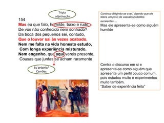154
Mas eu que falo, humilde, baxo e rudo,
De vós não conhecido nem sonhado?
Da boca dos pequenos sei, contudo,
Que o louvor sai às vezes acabado.
Nem me falta na vida honesto estudo,
Com longa experiência misturado,
Nem engenho, que aqui vereis presente,
Cousas que juntas se acham raramente
Tripla
adjetivação
Continua dirigindo-se o rei, dizendo que ele
lidera um povo de vassalos/súbditos
excelentes…
Mas ele apresenta-se como alguém
humilde
Centra o discurso em si e
apresenta-se como alguém que
apresenta um perfil pouco comum,
pois estudou muito e experimentou
muito também.
“Saber de experiência feito”
Eu próprio/
Camões
 