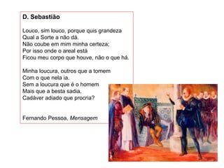 D. Sebastião
Louco, sim louco, porque quis grandeza
Qual a Sorte a não dá.
Não coube em mim minha certeza;
Por isso onde o areal está
Ficou meu corpo que houve, não o que há.
Minha loucura, outros que a tomem
Com o que nela ia.
Sem a loucura que é o homem
Mais que a besta sadia,
Cadáver adiado que procria?
Fernando Pessoa, Mensagem
 