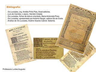 Bibliografia:
. Os Lusíadas, org. Amélia Pinto Pais, Areal editores.
. Luís de Camões, o épico, Hernâni Cidade.
. Os Lusíadas, fichas de leitura orientada, Maria Antonieta Pires.
. Os Lusíadas, apresentado por António Sérgio, editora Sá da Costa.
. Análise de Os Lusíadas, Avelino Soares Cabral, Sebenta.
Professora Lurdes Augusto
 