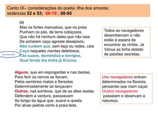 Canto IX– considerações do poeta; ilha dos amores;
estâncias 52 e 53; 66-70 ; 88-95
66
Mas os fortes mancebos, que na praia
Punham os pés, de terra cobiçosos,
Que não há nenhum deles que não saia
De acharem caça agreste desejosos,
Não cuidam que, sem laço ou redes, caia
Caça naqueles montes deleitosos,
Tão suave, doméstica e benigna,
Qual ferida lha tinha já Ericina.
Alguns, que em espingardas e nas bestas,
Para ferir os cervos se fiavam,
Pelos sombrios matos e florestas
Determinadamente se lançavam:
Outros, nas sombras, que de as altas sestas
Defendem a verdura, passeavam
Ao longo da água que, suave e queda,
Por alvas pedras corre à praia leda.
Todos os navegadores
desembarcam e não
estão à espera de
encontrar as ninfas. Já
Vénus as tinha dotado
de paixões secretas.
Uns navegadores entram
determinados na floresta,
pensando que iriam caçar.
Outros navegadores
passeiam e observam a
natureza.
omnisciente
 