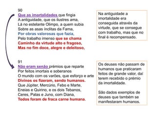 90
Que as imortalidades que fingia
A antiguidade, que os ilustres ama,
Lá no estelante Olimpo, a quem subia
Sobre as asas ínclitas da Fama,
Por obras valorosas que fazia,
Pelo trabalho imenso que se chama
Caminho da virtude alto e fragoso,
Mas no fim doce, alegre e deleitoso,
91
Não eram senão prémios que reparte
Por feitos imortais e soberanos
O mundo com os varões, que esforço e arte
Divinos os fizeram, sendo humanos.
Que Júpiter, Mercúrio, Febo e Marte,
Eneias e Quirino, e os dois Tebanos,
Ceres, Palas e Juno, com Diana,
Todos foram de fraca carne humana.
Na antiguidade a
imortalidade era
conseguida através da
virtude, que se consegue
com trabalho, mas que no
final é recompensado.
Os deuses não passam de
humanos que praticaram
feitos de grande valor, daí
terem recebido o prémio
da imortalidade.
São dados exemplos de
deuses que também se
manifestaram humanos.
 