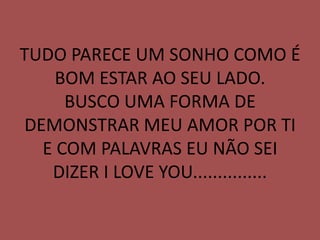 TUDO PARECE UM SONHO COMO É
    BOM ESTAR AO SEU LADO.
     BUSCO UMA FORMA DE
DEMONSTRAR MEU AMOR POR TI
  E COM PALAVRAS EU NÃO SEI
   DIZER I LOVE YOU...............
 
