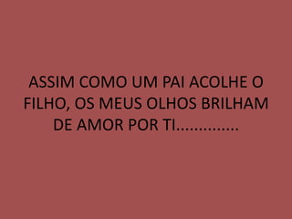 ASSIM COMO UM PAI ACOLHE O
FILHO, OS MEUS OLHOS BRILHAM
    DE AMOR POR TI..............
 