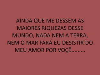 AINDA QUE ME DESSEM AS
   MAIORES RIQUEZAS DESSE
 MUNDO, NADA NEM A TERRA,
NEM O MAR FARÁ EU DESISTIR DO
  MEU AMOR POR VOÇÊ.........
 