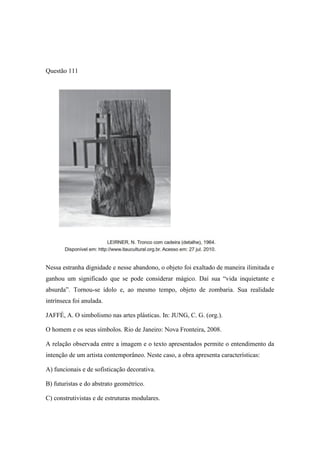 Questão 111 
Nessa estranha dignidade e nesse abandono, o objeto foi exaltado de maneira ilimitada e ganhou um significado que se pode considerar mágico. Daí sua “vida inquietante e absurda”. Tornou-se ídolo e, ao mesmo tempo, objeto de zombaria. Sua realidade intrínseca foi anulada. 
JAFFÉ, A. O simbolismo nas artes plásticas. In: JUNG, C. G. (org.). 
O homem e os seus símbolos. Rio de Janeiro: Nova Fronteira, 2008. 
A relação observada entre a imagem e o texto apresentados permite o entendimento da intenção de um artista contemporâneo. Neste caso, a obra apresenta características: 
A) funcionais e de sofisticação decorativa. 
B) futuristas e do abstrato geométrico. 
C) construtivistas e de estruturas modulares.  