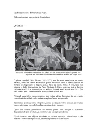 D) abstracionistas e de releitura do objeto. 
E) figurativas e de representação do cotidiano. 
QUESTÃO 114 
O pintor espanhol Pablo Picasso (1881–1973), um dos mais valorizados no mundo artístico, tanto em termos financeiros quanto históricos, criou a obra Guernica em protesto ao ataque aéreo à pequena cidade basca de mesmo nome. A obra, feita para integrar o Salão Internacional de Artes Plásticas de Paris, percorreu toda a Europa, chegando aos EUA e instalando-se no MoMA, de onde sairia apenas em 1981. Essa obra cubista apre - senta elementos plásticos identificados pelo 
A)painel ideográfico, monocromático, que enfoca várias dimensões de um evento, renunciando à realidade, colocando-se em plano frontal ao espectador. 
B)horror da guerra de forma fotográfica, com o uso da perspectiva clássica, envolvendo o espectador nesse exemplo brutal de crueldade do ser humano. 
C)uso das formas geométricas no mesmo plano, sem emoção e expressão, despreocupado com o volume, a perspectiva e a sensação escultórica. 
D)esfacelamento dos objetos abordados na mesma narrativa, minimizando a dor humana a serviço da objetividade, observada pelo uso do claro-escuro.  